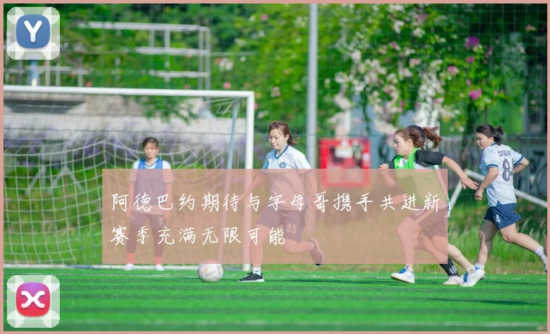 阿德巴约期待与字母哥携手共进新赛季充满无限可能