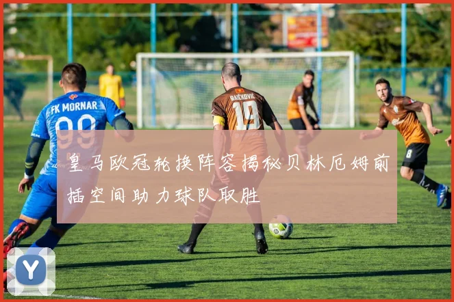 皇马欧冠轮换阵容揭秘贝林厄姆前插空间助力球队取胜