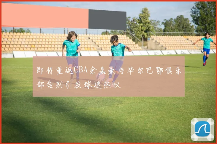 即将重返CBA余嘉豪与毕尔巴鄂俱乐部告别引发球迷热议