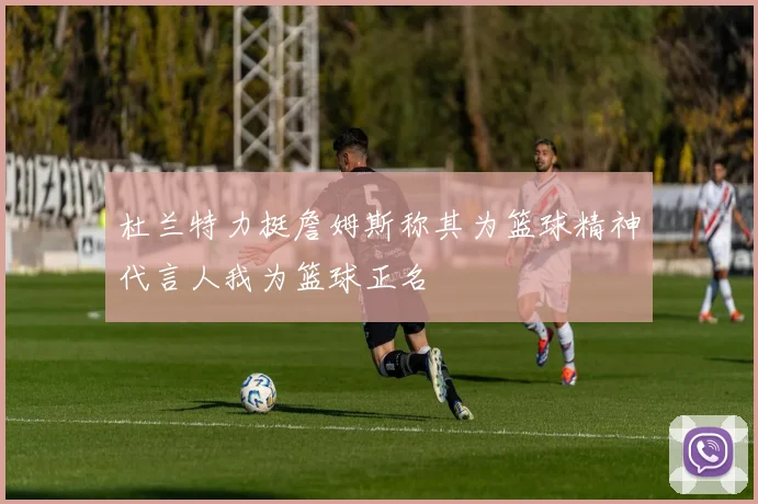 杜兰特力挺詹姆斯称其为篮球精神代言人我为篮球正名