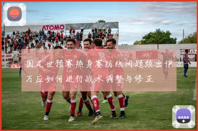 国足世预赛热身赛防线问题频出伊万应如何进行战术调整与修正