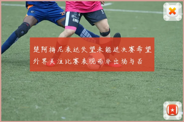 楚阿梅尼表达失望未能进决赛希望外界关注比赛表现而非出场与否