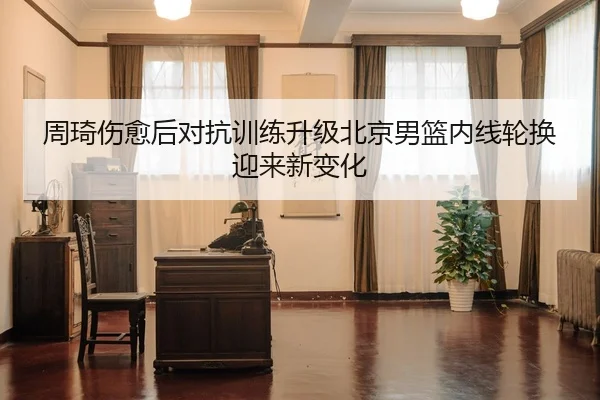 周琦伤愈后对抗训练升级北京男篮内线轮换迎来新变化