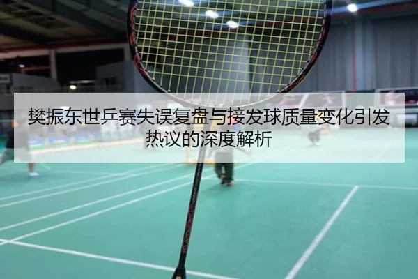 樊振东世乒赛失误复盘与接发球质量变化引发热议的深度解析