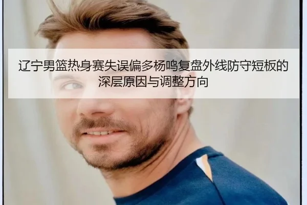 辽宁男篮热身赛失误偏多杨鸣复盘外线防守短板的深层原因与调整方向
