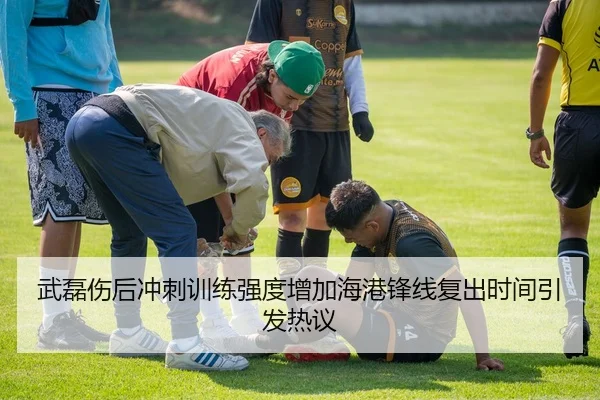 武磊伤后冲刺训练强度增加海港锋线复出时间引发热议